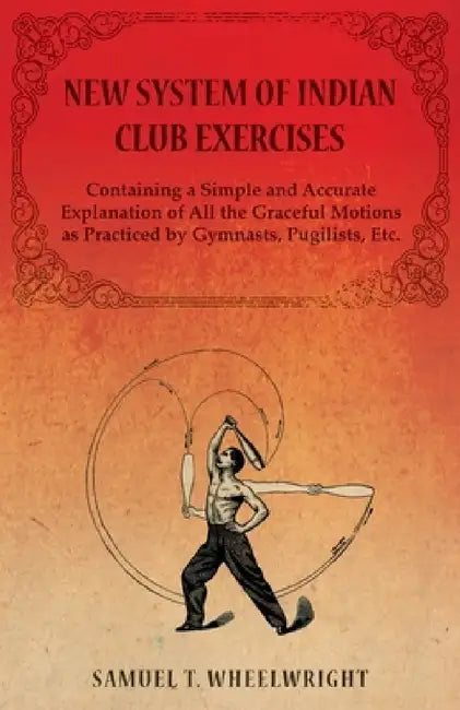 New System of Indian Club Exercises - Containing a Simple and Accurate Explanation of All the Graceful Motions as Practiced by Gymnasts, Pugilists, Et by Samuel T. Wheelwright