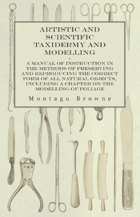 Artistic and Scientific Taxidermy and Modelling - A Manual of Instruction in the Methods of Preserving and Reproducing the Correct Form of All Natural by Montagu Browne