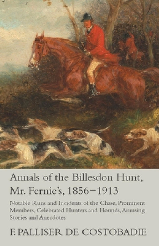 Annals of the Billesdon Hunt, Mr. Fernie's, 1856-1913 - Notable Runs and Incidents of the Chase, Prominent Members, Celebrated Hunters and Hounds, Amu by F. Palliser De Costobadie