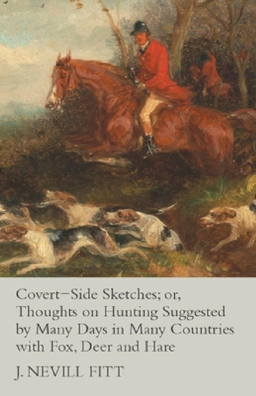 Covert-Side Sketches; Or, Thoughts on Hunting Suggested by Many Days in Many Countries with Fox, Deer and Hare by J. Nevill Fitt