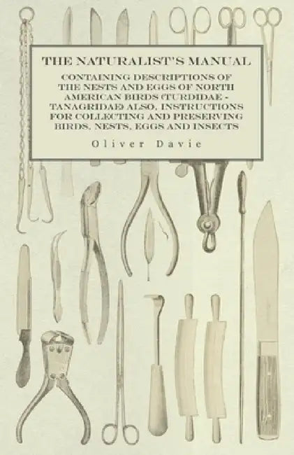 The Naturalist's Manual - Containing Descriptions of the Nests and Eggs of North American Birds (Turdidae - Tanagridae) Also, Instructions for Collect by Oliver Davie