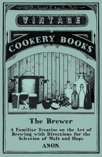 The Brewer - A Familiar Treatise on the Art of Brewing with Directions for the Selection of Malt and Hops by Anon