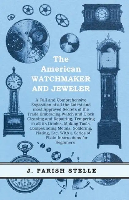 The American Watchmaker and Jeweler - A Full and Comprehensive Exposition of All the Latest and Most Approved Secrets of the Trade Embracing Watch and by J. Parish Stelle