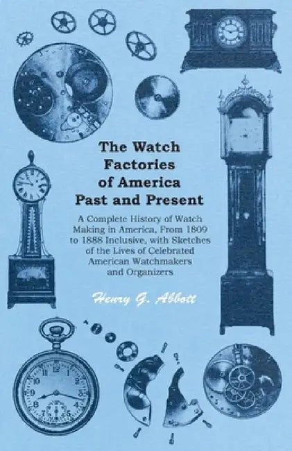 The Watch Factories of America Past and Present -: A Complete History of Watch Making in America, from 1809 to 1888 Inclusive, with Sketches of the Li by Henry G. Abbott