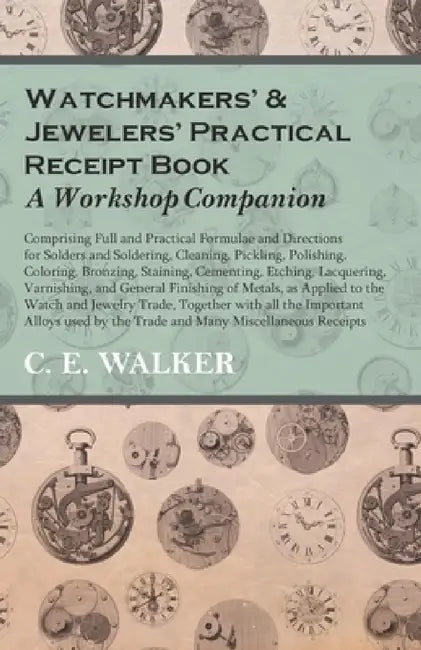 Watchmakers' and Jewelers' Practical Receipt Book a Workshop Companion: Comprising Full and Practical Formulae and Directions for Solders and Solderin by C. E. Walker