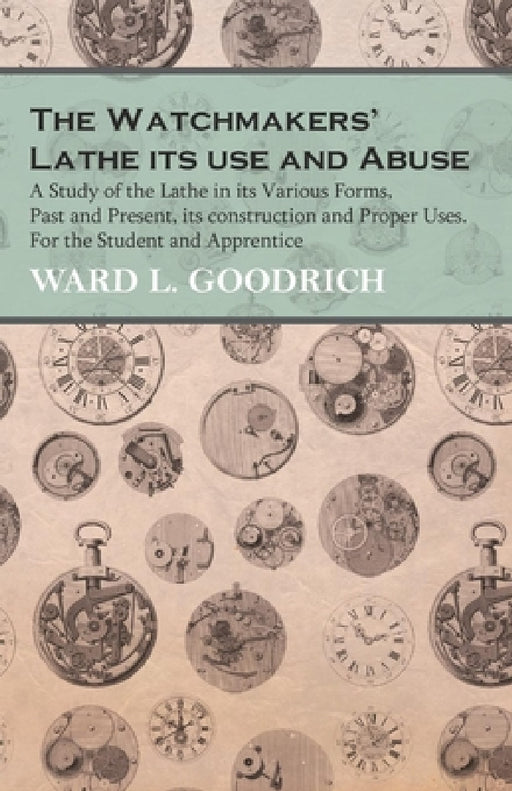 The Watchmakers' Lathe - Its Use and Abuse - A Study of the Lathe in Its Various Forms, Past and Present, Its Construction and Proper Uses. for the St by Ward L. Goodrich