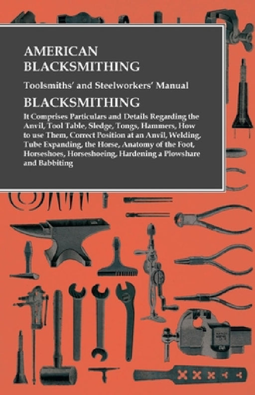 American Blacksmithing, Toolsmiths' and Steelworkers' Manual - It Comprises Particulars and Details Regarding:: The Anvil, Tool Table, Sledge, Tongs, by Anon