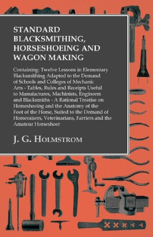 Standard Blacksmithing, Horseshoeing and Wagon Making: Containing: Twelve Lessons in Elementary Blacksmithing Adapted to the Demand of Schools and Col by J. G. Holmstrom