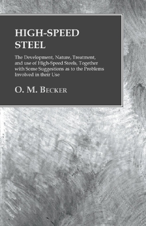 High-Speed Steel - The Development, Nature, Treatment, and Use of High-Speed Steels, Together with Some Suggestions as to the Problems Involved in The by O. M. Becker