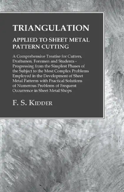 Triangulation - Applied to Sheet Metal Pattern Cutting - A Comprehensive Treatise for Cutters, Draftsmen, Foremen and Students: Progressing from the S by F. S. Kidder