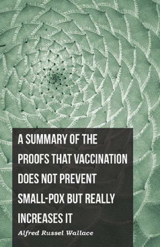 A Summary of the Proofs That Vaccination Does Not Prevent Small-Pox But Really Increases It by Alfred Russel Wallace