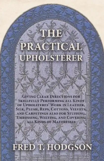 The Practical Upholsterer Giving Clear Directions for Skillfully Performing All Kinds of Upholsteres' Work: Leather, Silk, Plush, Reps, Cottons, Velve by Fred T. Hodgson