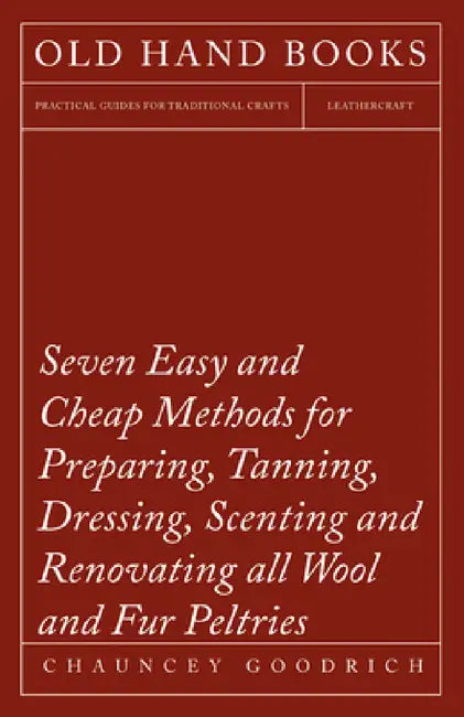 Seven Easy and Cheap Methods for Preparing, Tanning, Dressing, Scenting and Renovating All Wool and Fur Peltries: Also All Fine Leather as Adapted to by Chauncey Goodrich