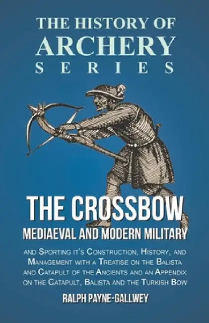 The Crossbow - Mediaeval and Modern Military and Sporting It's Construction, History, and Management: With a Treatise on the Balista and Catapult of t by Ralph Payne-Gallwey