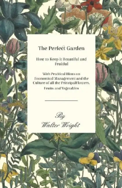 The Perfect Garden - How to Keep It Beautiful and Fruitful - With Practical Hints on Economical Management and the Culture of All the Principal Flower by Walter Wright