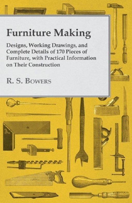 Furniture Making - Designs, Working Drawings, and Complete Details of 170 Pieces of Furniture, with Practical Information on Their Construction by R. S. Bowers