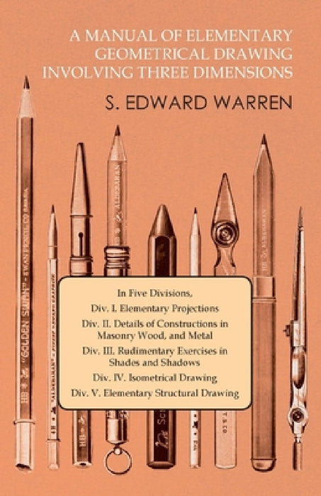 A Manual of Elementary Geometrical Drawing Involving Three Dimensions: In Five Divisions, DIV. I. Elementary Projections DIV. II. Details of Construct by S. Edward Warren