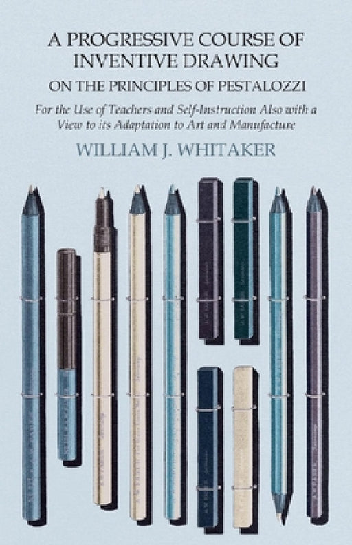 A Progressive Course of Inventive Drawing on the Principles of Pestalozzi - For the Use of Teachers and Self-Instruction Also with a View to Its Adapt by William J. Whitaker