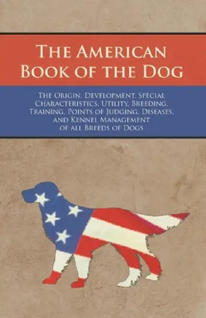 The American Book of the Dog - The Origin, Development, Special Characteristics, Utility, Breeding, Training, Points of Judging, Diseases, and Kennel by Various Authors