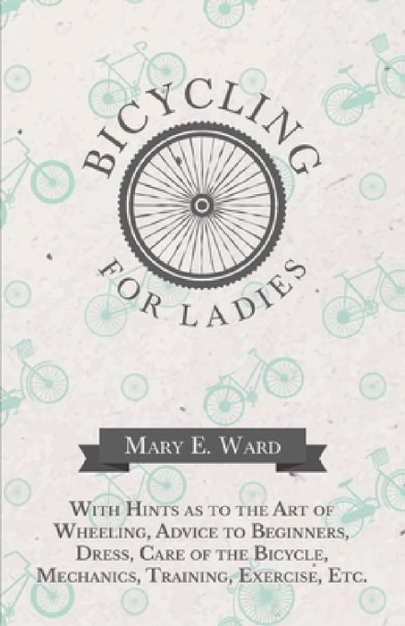 Bicycling for Ladies - With Hints as to the Art of Wheeling, Advice to Beginners, Dress, Care of the Bicycle, Mechanics, Training, Exercise, Etc. by Mary E. Ward