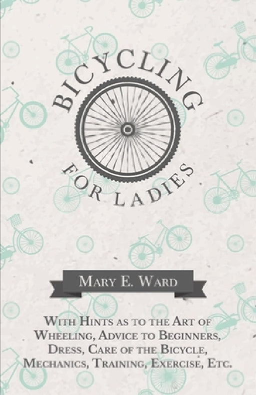 Bicycling for Ladies - With Hints as to the Art of Wheeling, Advice to Beginners, Dress, Care of the Bicycle, Mechanics, Training, Exercise, Etc. by Mary E. Ward