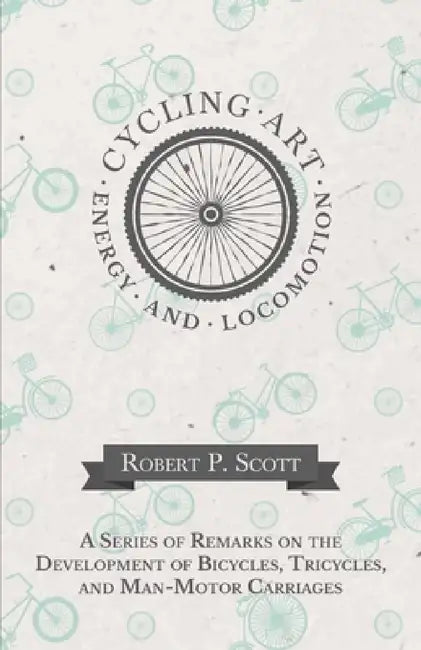 Cycling Art, Energy and Locomotion - A Series of Remarks on the Development of Bicycles, Tricycles, and Man-Motor Carriages by Robert P. Scott