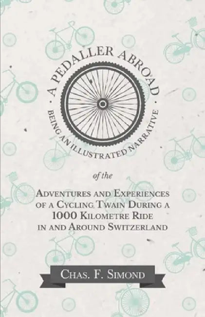 A Pedaller Abroad - Being an Illustrated Narrative of the Adventures and Experiences of a Cycling Twain During a 1000 Kilometre Ride in and Around Swi by Chas F. Simond