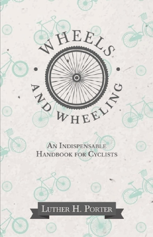 Wheels and Wheeling - An Indispensable Handbook for Cyclists by Luther H. Porter