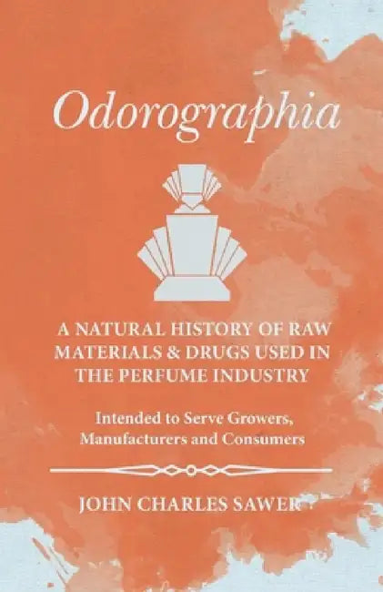 Odorographia - A Natural History of Raw Materials and Drugs Used in the Perfume Industry - Intended to Serve Growers, Manufacturers and Consumers by John Charles Sawer