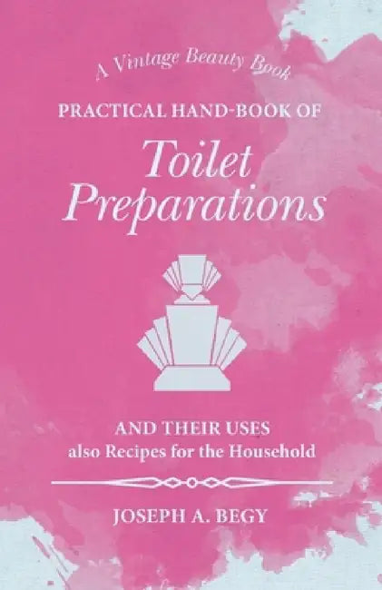 Practical Hand-Book of Toilet Preparations and their Uses also Recipes for the Household by Joseph A. Begy