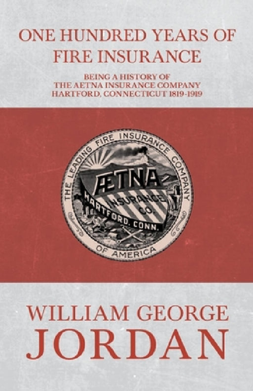 One Hundred Years of Fire Insurance - Being a History of the Aetna Insurance Company Hartford, Connecticut 1819-1919 by Henry R. Gall, William George Jordan