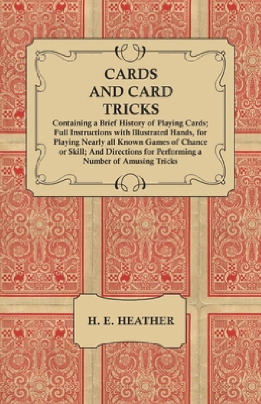 Cards and Card Tricks, Containing a Brief History of Playing Cards: Full Instructions with Illustrated Hands, for Playing Nearly All Known Games of Ch by H. E. Heather