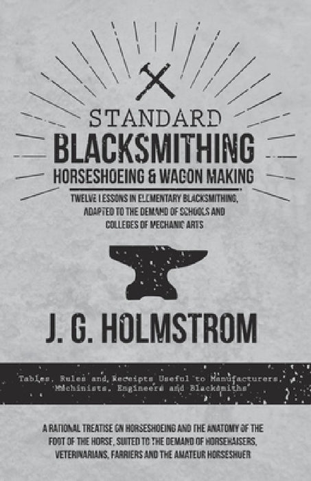Standard Blacksmithing, Horseshoeing and Wagon Making - Twelve Lessons in Elementary Blacksmithing, Adapted to the Demand of Schools and Colleges of M by J. G. Holmstrom