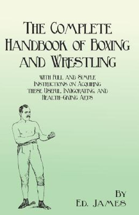 The Complete Handbook of Boxing and Wrestling with Full and Simple Instructions on Acquiring these Useful, Invigorating, and Health-Giving Arts by Ed James