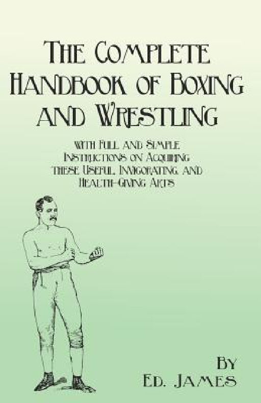 The Complete Handbook of Boxing and Wrestling with Full and Simple Instructions on Acquiring these Useful, Invigorating, and Health-Giving Arts by Ed James