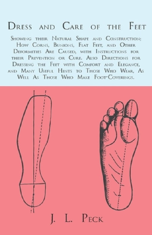 Dress and Care of the Feet; Showing Their Natural Shape and Construction; How Corns, Bunions, Flat Feet, and Other Deformities Are Caused: With Instru by J. L. Peck