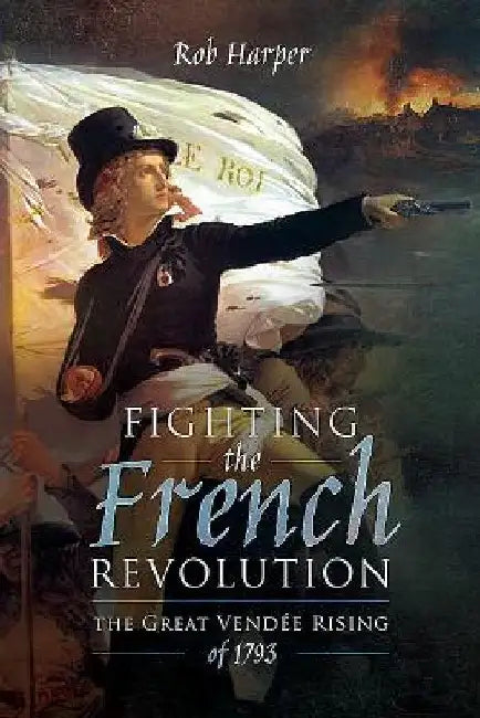 Fighting the French Revolution: The Great Vendée Rising of 1793 by Rob Harper