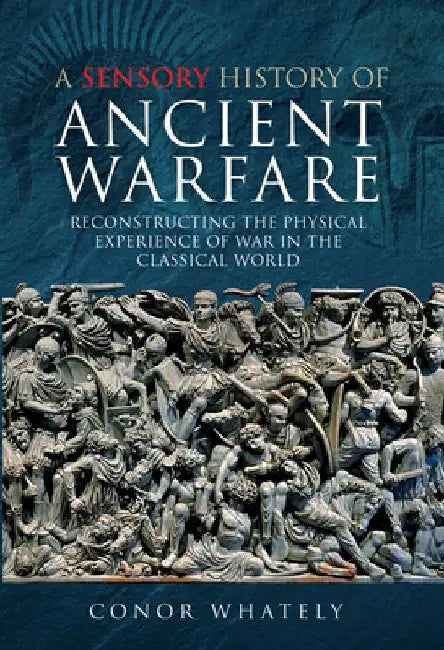 A Sensory History of Ancient Warfare: Reconstructing the Physical Experience of War in the Classical World by Conor Whately