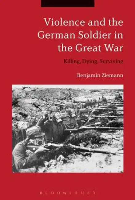 Violence and the German Soldier in the Great War: Killing, Dying, Surviving by Benjamin Ziemann