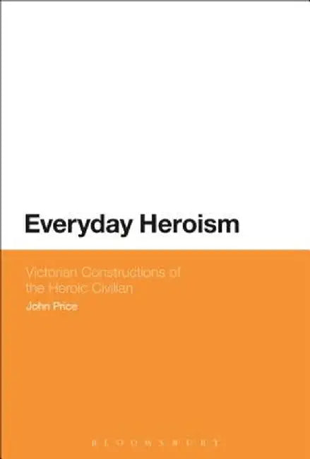 Everyday Heroism: Victorian Constructions of the Heroic Civilian by John Price