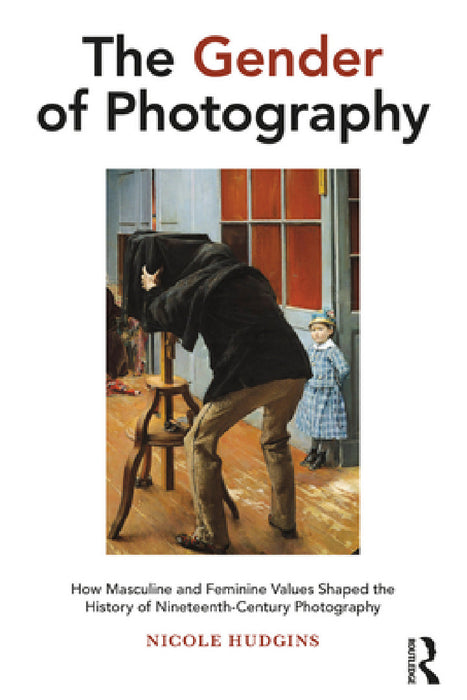 The Gender of Photography: How Masculine and Feminine Values Shaped the History of Nineteenth-Century Photography by Nicole Hudgins