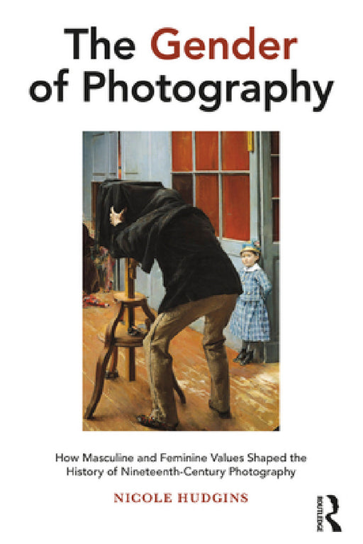 The Gender of Photography: How Masculine and Feminine Values Shaped the History of Nineteenth-Century Photography by Nicole Hudgins