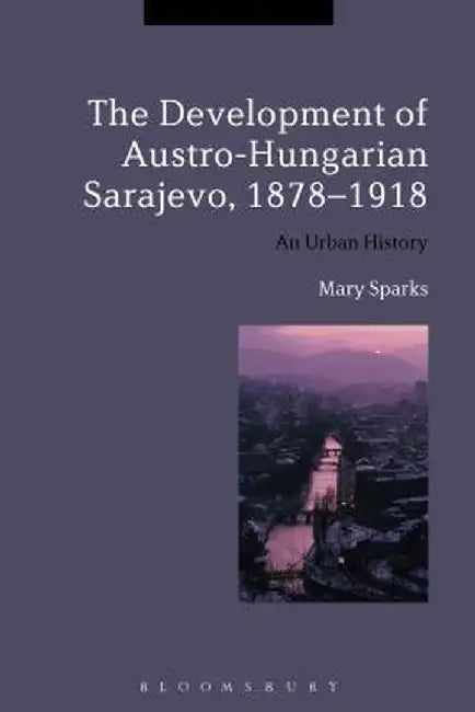 The Development of Austro-Hungarian Sarajevo, 1878-1918: An Urban History by Mary Sparks