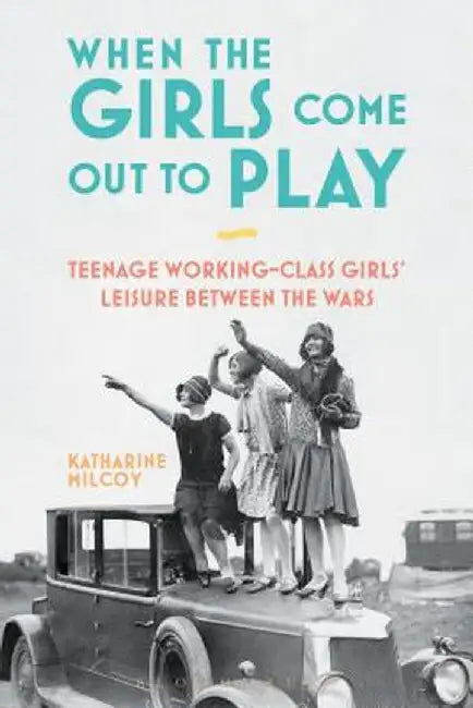When the Girls Come Out to Play: Teenage Working-Class Girls' Leisure Between the Wars by Katharine Milcoy