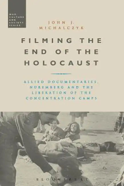 Filming the End of the Holocaust: Allied Documentaries, Nuremberg and the Liberation of the Concentration Camps by John J. Michalczyk