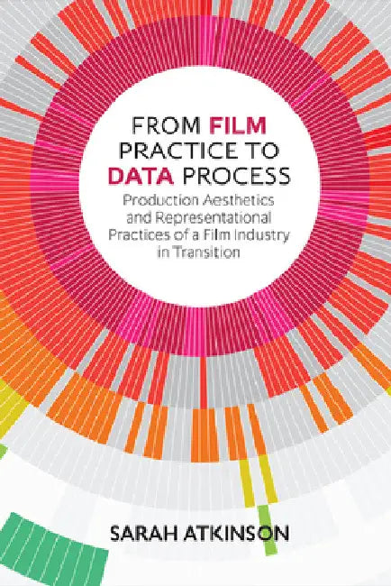 From Film Practice to Data Process: Production Aesthetics and Representational Practices of a Film Industry in Transition by Sarah Atkinson