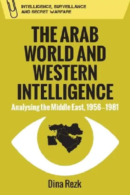 The Arab World and Western Intelligence: Analysing the Middle East, 1956-1981 by Dina Rezk