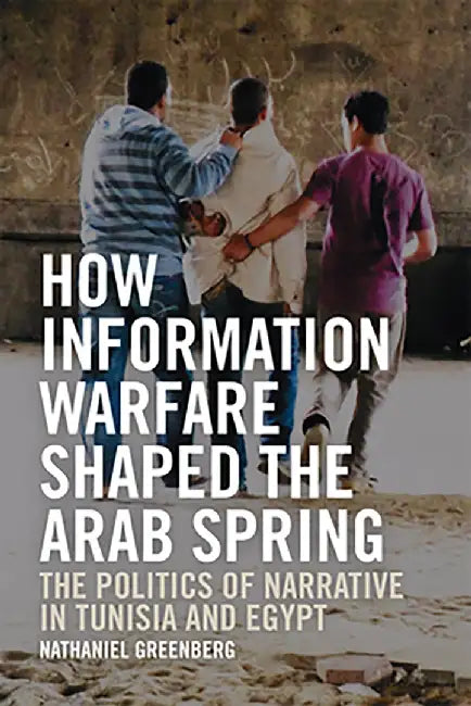 How Information Warfare Shaped The Arab Spring:The Politics Of Narrative In Egypt And Tunisia by Nathaniel Greenberg