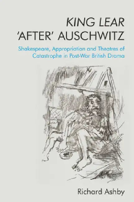King Lear 'After' Auschwitz: Shakespeare, Appropriation and Theatres of Catastrophe in Post-War British Drama by Richard Ashby