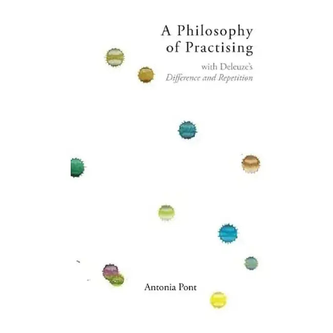 A Philosophy of Practising: With Deleuze's Difference and Repetition by Antonia Pont